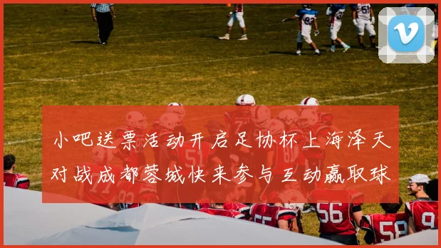 小吧送票活动开启足协杯上海泽天对战成都蓉城快来参与互动赢取球票