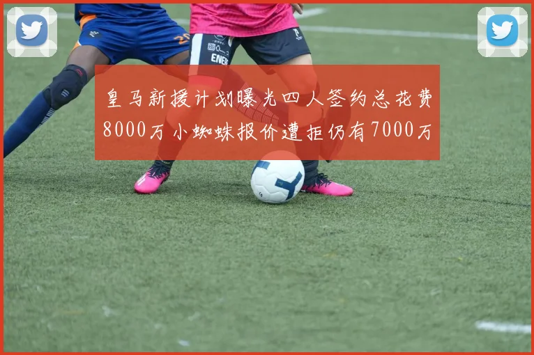皇马新援计划曝光四人签约总花费8000万小蜘蛛报价遭拒仍有7000万预算
