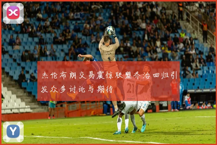 杰伦布朗交易震惊联盟乔治回归引发众多讨论与期待