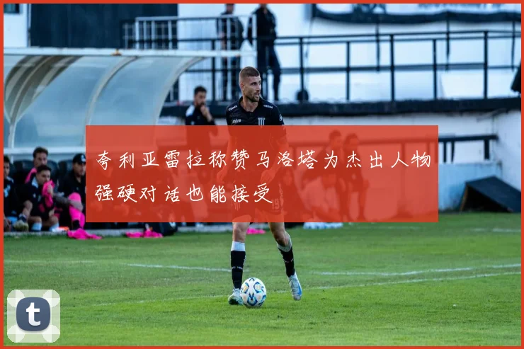 夸利亚雷拉称赞马洛塔为杰出人物强硬对话也能接受