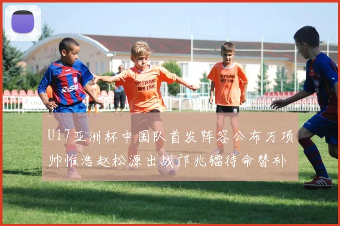 U17亚洲杯中国队首发阵容公布万项帅惟浩赵松源出战邝兆镭待命替补