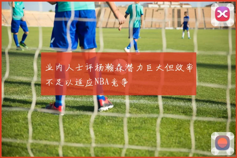 业内人士评杨瀚森潜力巨大但效率不足以适应NBA竞争