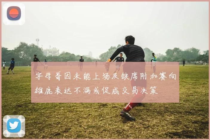 字母哥因未能上场及缺席附加赛向雄鹿表达不满或促成交易决策