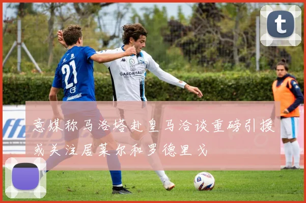 意媒称马洛塔赴皇马洽谈重磅引援或关注居莱尔和罗德里戈