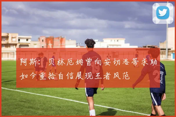 阿斯：贝林厄姆曾向安切洛蒂求助如今重拾自信展现王者风范