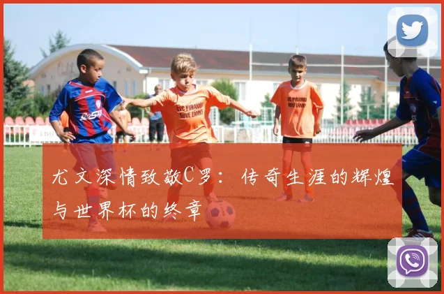 尤文深情致敬C罗：传奇生涯的辉煌与世界杯的终章