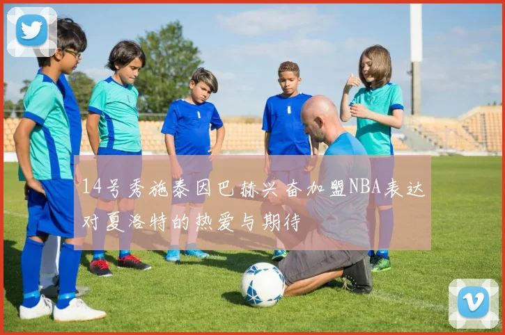 14号秀施泰因巴赫兴奋加盟NBA表达对夏洛特的热爱与期待