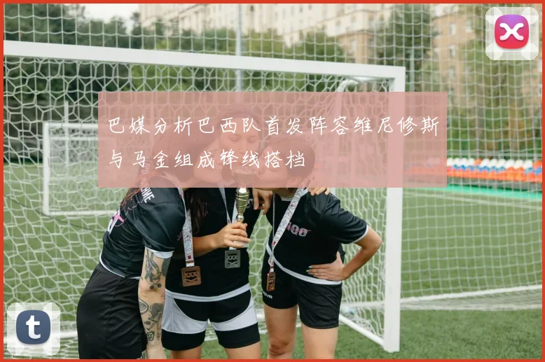 巴媒分析巴西队首发阵容维尼修斯与马金组成锋线搭档