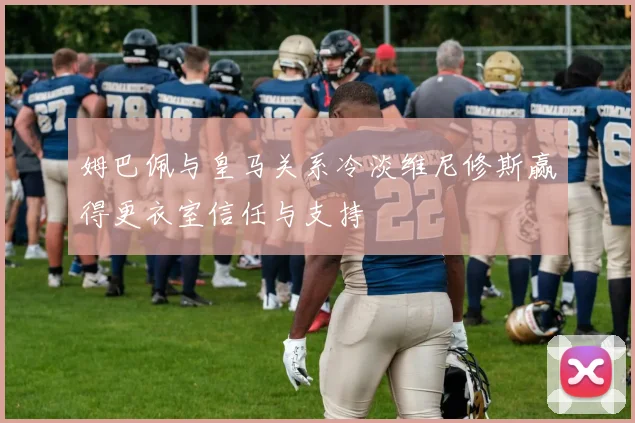 姆巴佩与皇马关系冷淡维尼修斯赢得更衣室信任与支持